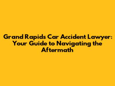 Grand Rapids Car Accident Lawyer: Your Guide to Navigating the Aftermath