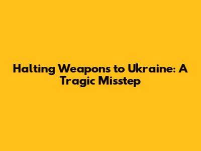 Halting Weapons to Ukraine: A Tragic Misstep