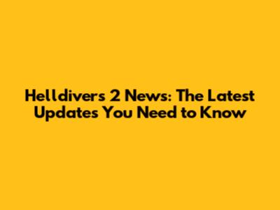 Helldivers 2 News: The Latest Updates You Need to Know