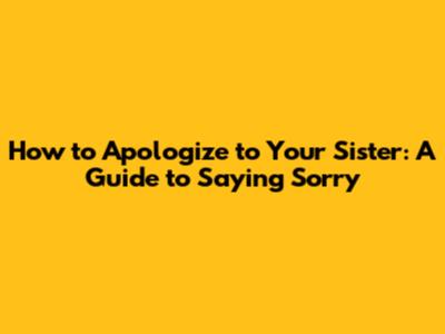 How to Apologize to Your Sister: A Guide to Saying Sorry