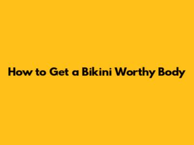 How to Get a Bikini Worthy Body