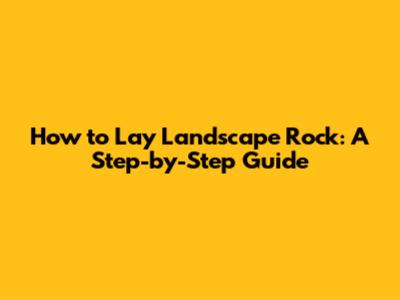 How to Lay Landscape Rock: A Step-by-Step Guide