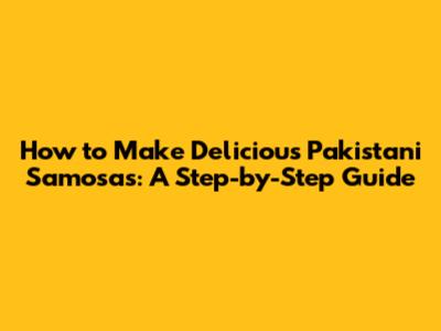 How to Make Delicious Pakistani Samosas: A Step-by-Step Guide