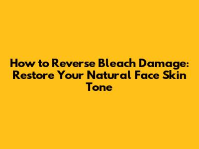 How to Reverse Bleach Damage: Restore Your Natural Face Skin Tone
