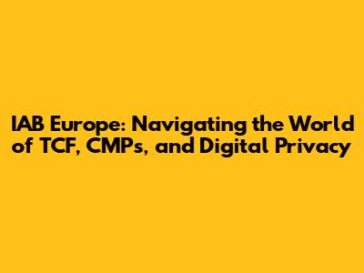 IAB Europe: Navigating the World of TCF, CMPs, and Digital Privacy