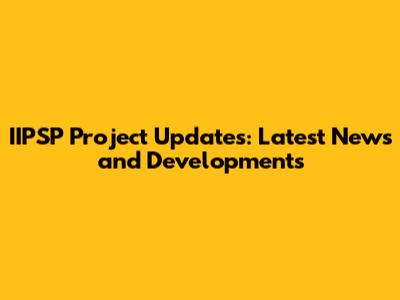 IIPSP Project Updates: Latest News and Developments