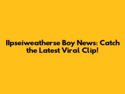 IIpseiweatherse Boy News: Catch the Latest Viral Clip!