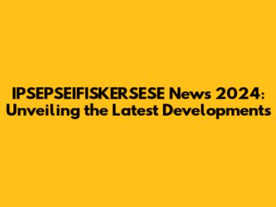IPSEPSEIFISKERSESE News 2024: Unveiling the Latest Developments