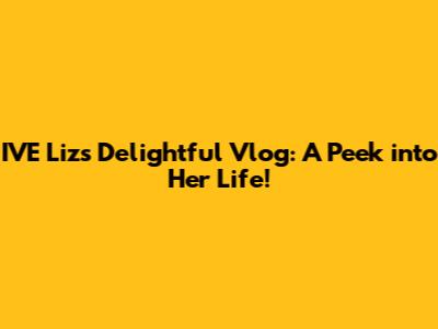 IVE Liz's Delightful Vlog: A Peek into Her Life!