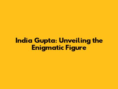 India Gupta: Unveiling the Enigmatic Figure
