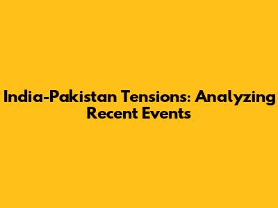 India-Pakistan Tensions: Analyzing Recent Events