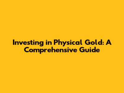 Investing in Physical Gold: A Comprehensive Guide