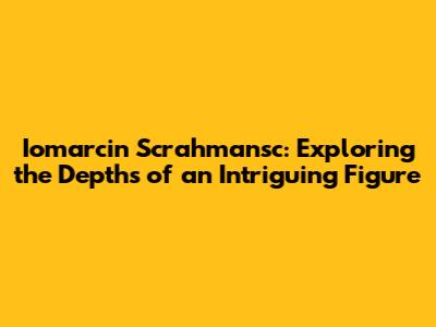 Iomarcin Scrahmansc: Exploring the Depths of an Intriguing Figure