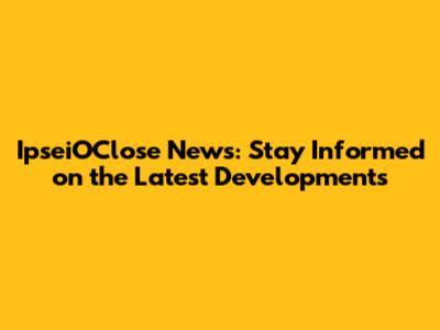 IpseiOClose News: Stay Informed on the Latest Developments