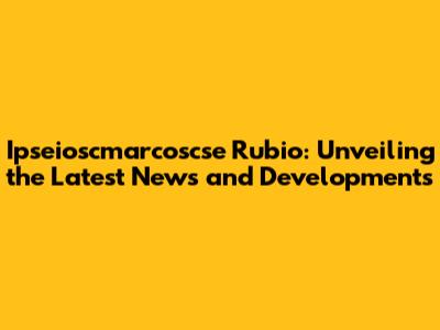Ipseioscmarcoscse Rubio: Unveiling the Latest News and Developments