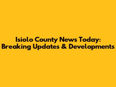 Isiolo County News Today: Breaking Updates & Developments