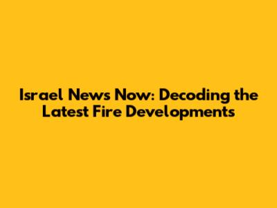 Israel News Now: Decoding the Latest Fire Developments