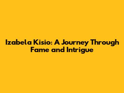 Izabela Kisio: A Journey Through Fame and Intrigue
