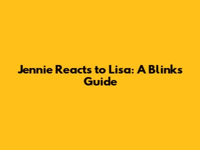 Jennie Reacts to Lisa: A Blink's Guide