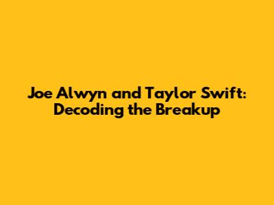 Joe Alwyn and Taylor Swift: Decoding the Breakup