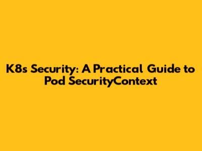K8s Security: A Practical Guide to Pod SecurityContext