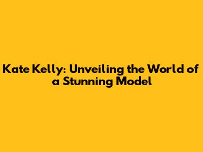 Kate Kelly: Unveiling the World of a Stunning Model
