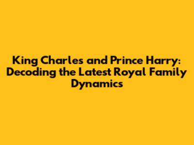 King Charles and Prince Harry: Decoding the Latest Royal Family Dynamics