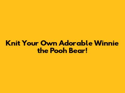 Knit Your Own Adorable Winnie the Pooh Bear!