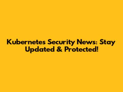 Kubernetes Security News: Stay Updated & Protected!