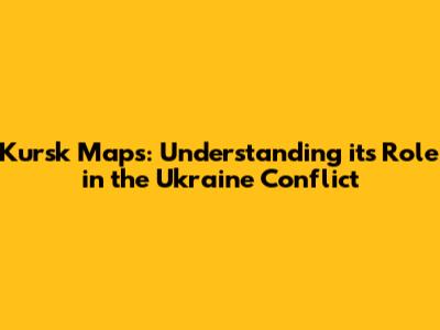 Kursk Maps: Understanding its Role in the Ukraine Conflict