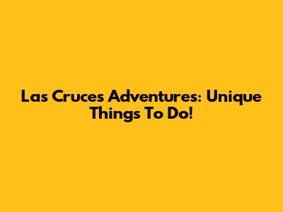 Las Cruces Adventures: Unique Things To Do!