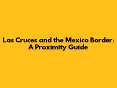 Las Cruces and the Mexico Border: A Proximity Guide