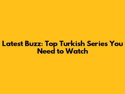 Latest Buzz: Top Turkish Series You Need to Watch