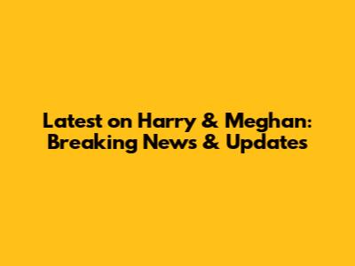 Latest on Harry & Meghan: Breaking News & Updates