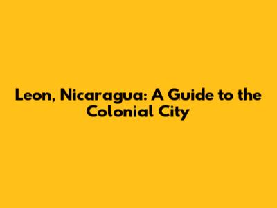 Leon, Nicaragua: A Guide to the Colonial City