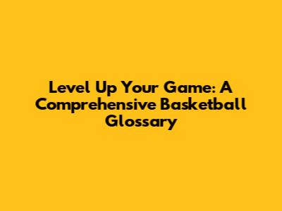 Level Up Your Game: A Comprehensive Basketball Glossary