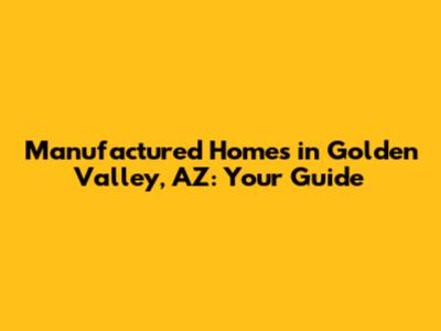 Manufactured Homes in Golden Valley, AZ: Your Guide