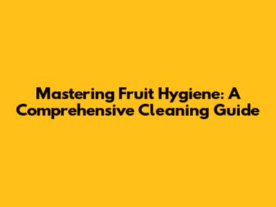 Mastering Fruit Hygiene: A Comprehensive Cleaning Guide