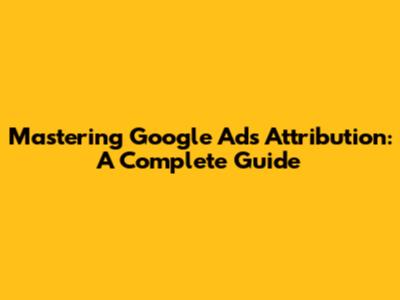 Mastering Google Ads Attribution: A Complete Guide