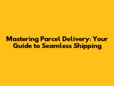 Mastering Parcel Delivery: Your Guide to Seamless Shipping