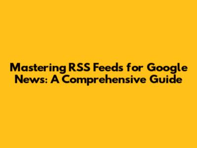Mastering RSS Feeds for Google News: A Comprehensive Guide