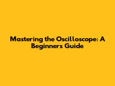 Mastering the Oscilloscope: A Beginner's Guide