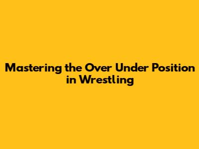 Mastering the Over Under Position in Wrestling