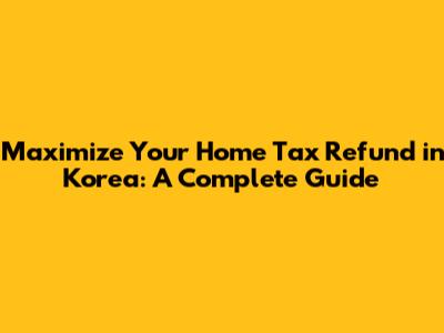 Maximize Your Home Tax Refund in Korea: A Complete Guide