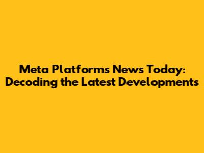 Meta Platforms News Today: Decoding the Latest Developments