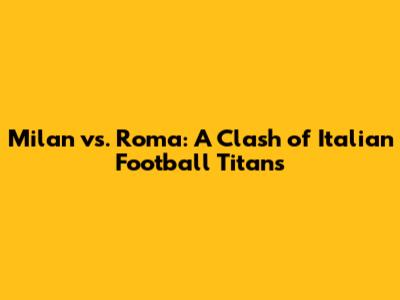 Milan vs. Roma: A Clash of Italian Football Titans