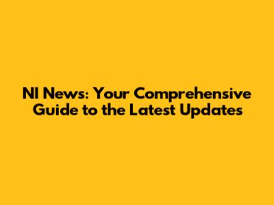 NI News: Your Comprehensive Guide to the Latest Updates