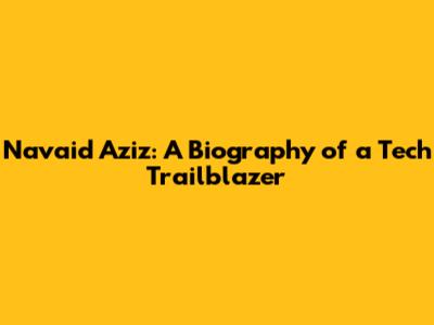 Navaid Aziz: A Biography of a Tech Trailblazer
