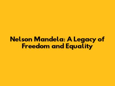 Nelson Mandela: A Legacy of Freedom and Equality