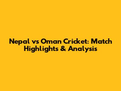 Nepal vs Oman Cricket: Match Highlights & Analysis
